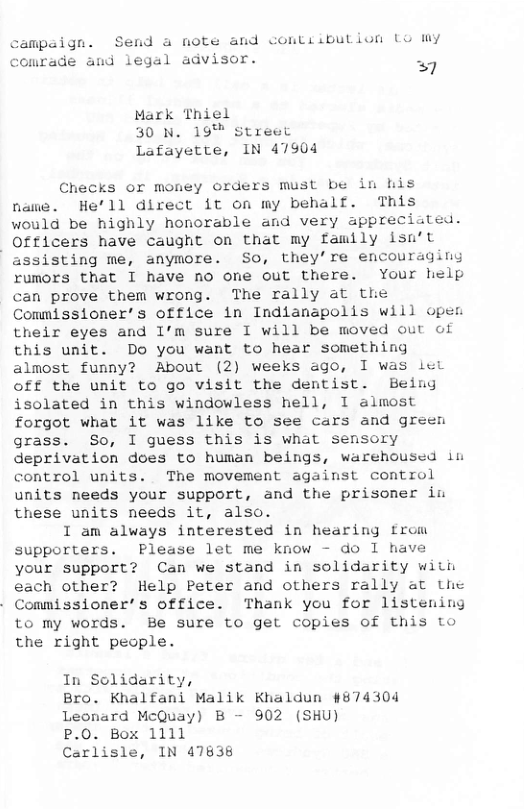 campaign. Send a note and comtiibution Lo my Comrade and legal advisor. .  £  Mark Thiel 30 N. 19™ street Lafayette, IN 47904  Checks or money orders must be in his name. He’ll direct it on my behalf. This would be highly honorable and very appreciated.  Officers have caught on that my family Isu’t assisting me, anymore. So, they’re encouraging rumors that I have no one out there. Your help can prove them wrong. The rally at the Commissioner’s office in Indianapolis will open their eyes and I’m sure I will be moved out of this unit. Do you want to hear something almost funny? About (2) weeks ago, I was Lot Off the unit to go visit the dentist. Being isolated in this windowless hell, 1 almost forgot what it was like to see cars and green grass. So, I guess this is what sensory deprivation does to human beings, warehoused in control units. The movement against control units needs your support, and the prisomer in these units needs it, also.  I am always interested in hearing from supporters. Please let me know - do 1 have your support? Can we stand in solidarity with each other? Help Peter and others rally at Lhe Commissioner’s office. Thank you for listening to my words. Be sure to get copies of this to the right people.  In Solidarity,  Bro. Khalfani Malik Khaldun #874304 Leonard McQuay) B - 902 (SHU)  P.O. Box 1111  Carlisle, IN 47838 